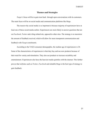 TARGET
21
Themes and Strategies
Target’s focus will be to gain trust back through open conversations with its customers.
The main focus will be on social media and communication platforms like blogs.
The reason why social media is so important is because majority of experiencers have at
least one of these social media outlets. Experiencers are more likely to answer questions that are
on Facebook, Twitter and a blog related site, opposed to other sites. The strategy is to maximize
the amount of feedback received, which will allow for more transparent communication and
feedback with Target constituents.
According to the VALS consumer demographic, the median age of experiencers is 24.
Some of the characteristics of experiencers is that they buy and use new products because of
their need for variety and stimulation. They also use products to increase sociability and
entertainment. Experiencers also have the heaviest media quintiles with the internet. This further
proves that websites such as Twitter, Facebook and relatable blogs is the best type of strategy to
gain feedback.
 