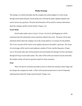 TARGET
22
Media Strategy
The strategy is to inform the public that the company has acknowledged it is in the wrong
through social media and print. Social media sites will keep the public updated regularly and
used to answer any questions. The print advertisements will be used for common information
about the company and the security breach. (Target, n.d.)
Social Media
Social media outlets such as Target’s Twitter, Facebook, and blogging site will be
monitored and will continuously answer questions related to the event. The posts will be open
and honest about where the company was in the wrong and how it is trying to fix the problem.
The Twitter account will be used to tweet updates and answer the public’s questions. The Target
Facebook page will be used to reach audiences outside of Twitter and the blog posts. (Target,
n.d.) A 30 second video spot will be posted on all social media sites through YouTube and shared
through all Target social media outlets. The video will be of the new head of security hired after
the incident, and he will answer questions asked live from consumers.
Print
There will also be a brochure provided in stores to inform the customers about Target and
the changes the company has made. A flyer will be posted around stores to answer frequently
asked questions about the Target security breach. (Target, n.d.)
 