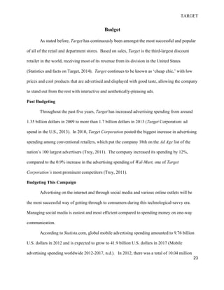 TARGET
23
Budget
As stated before, Target has continuously been amongst the most successful and popular
of all of the retail and department stores. Based on sales, Target is the third-largest discount
retailer in the world, receiving most of its revenue from its division in the United States
(Statistics and facts on Target, 2014). Target continues to be known as ‘cheap chic,’ with low
prices and cool products that are advertised and displayed with good taste, allowing the company
to stand out from the rest with interactive and aesthetically-pleasing ads.
Past Budgeting
Throughout the past five years, Target has increased advertising spending from around
1.35 billion dollars in 2009 to more than 1.7 billion dollars in 2013 (Target Corporation: ad
spend in the U.S., 2013). In 2010, Target Corporation posted the biggest increase in advertising
spending among conventional retailers, which put the company 18th on the Ad Age list of the
nation’s 100 largest advertisers (Troy, 2011). The company increased its spending by 12%,
compared to the 0.9% increase in the advertising spending of Wal-Mart, one of Target
Corporation’s most prominent competitors (Troy, 2011).
Budgeting This Campaign
Advertising on the internet and through social media and various online outlets will be
the most successful way of getting through to consumers during this technological-savvy era.
Managing social media is easiest and most efficient compared to spending money on one-way
communication.
According to Statista.com, global mobile advertising spending amounted to 9.76 billion
U.S. dollars in 2012 and is expected to grow to 41.9 billion U.S. dollars in 2017 (Mobile
advertising spending worldwide 2012-2017, n.d.). In 2012, there was a total of 10.04 million
 