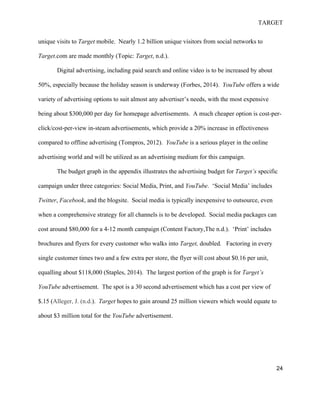 TARGET
24
unique visits to Target mobile. Nearly 1.2 billion unique visitors from social networks to
Target.com are made monthly (Topic: Target, n.d.).
Digital advertising, including paid search and online video is to be increased by about
50%, especially because the holiday season is underway (Forbes, 2014). YouTube offers a wide
variety of advertising options to suit almost any advertiser’s needs, with the most expensive
being about $300,000 per day for homepage advertisements. A much cheaper option is cost-per-
click/cost-per-view in-steam advertisements, which provide a 20% increase in effectiveness
compared to offline advertising (Tompros, 2012). YouTube is a serious player in the online
advertising world and will be utilized as an advertising medium for this campaign.
The budget graph in the appendix illustrates the advertising budget for Target’s specific
campaign under three categories: Social Media, Print, and YouTube. ‘Social Media’ includes
Twitter, Facebook, and the blogsite. Social media is typically inexpensive to outsource, even
when a comprehensive strategy for all channels is to be developed. Social media packages can
cost around $80,000 for a 4-12 month campaign (Content Factory,The n.d.). ‘Print’ includes
brochures and flyers for every customer who walks into Target, doubled. Factoring in every
single customer times two and a few extra per store, the flyer will cost about $0.16 per unit,
equalling about $118,000 (Staples, 2014). The largest portion of the graph is for Target’s
YouTube advertisement. The spot is a 30 second advertisement which has a cost per view of
$.15 (Alleger, J. (n.d.). Target hopes to gain around 25 million viewers which would equate to
about $3 million total for the YouTube advertisement.
 