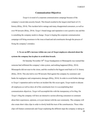 TARGET
25
Communication Objectives
Target is in need of a corporate communication campaign because of the
company’s recent data security breach. This breach resulted in the largest retail hack in U.S.
history (Riley, 2014). This incident led to outrage and many disappointed consumers, as well as
over 90 lawsuits (Riley, 2014). Target’s brand image and reputation is not a positive one and this
is something the company needs to change. Target is hoping this corporate communication
campaign will bring awareness to the issue at hand and aid constituents through the process of
fixing the company’s mistakes.
1: To see an 80% increase within one year of Target employees educated about the
systems the company has in place to avoid data breach.
On Saturday November 30th,
Target headquarters in Minneapolis was warned that
someone had infiltrated the company’s data system, and nothing happened (Riley, 2014).
Minneapolis did not react to the sirens, and this resulted in the biggest retail hack in U.S. history
(Riley, 2014). This also led to over 90 lawsuits filed against the company by customers and
banks for negligence and compensatory damages (Riley, 2014). In order to avoid further damage
to Target’s reputation and to not have an incident like this occur again, Target needs to educate
all employees as well as show all of the constituents how it is accomplishing their
communication objectives. Target will accomplish this with the transparency of its blog. On
Target’s blog the company will have an interactive section allowing consumers to comment
about their experiences, opinions, or to just interact with the user community. The company will
also create short video clips in order to slowly build the trust of the constituencies. These video
clips will feature commercials and Target explaining the different steps the company is taking to
 