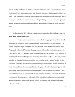 TARGET
26
prevent another data breach. In order to successfully educate all of the Target employees, each
employee will have to attend a series of talks about the importance of data breaches and how to
avoid it. The employees will also be tested on what to do in case they recognize a breach: who to
contact, how to further prevent the breach, etc. Target is taking every step necessary to prevent
another breach, and it is being transparent with its constituencies with the use of the company’s
blog.
2: To maximize 70% of in-store protection at each cash register in Target stores to
avoid fraud within the next year.
For consumers and constituencies to feel safer shopping at Target stores around
the nation, the company is going to install safer and more protected credit card machines. For
starters, Target will begin issuing new chip-and-PIN cards within the next few months. These
Target cards will act as debit cards, where a consumer will scan their card and then enter a pin
(Data breach FAQ, n.d.). This will ensure more protection over the consumer’s card and make it
harder for a hacker to steal the person’s information (Data breach FAQ, n.d.). This will generate
a smaller the chance of someone committing theft as well as create a sense of security for the
customers. Target will also attain this goal by informing constituencies of the new technology in
every store, explaining the reasoning behind the change as well as how the technology will aid
the customer and avoid further fraud. This information will be included in the company’s blog
and will feature videos on how to operate the new cards and machinery. Target will also inform
constituencies about the new spy software it will have installed on all computer systems used
within the company. This will also be done through the company blog on easy to understand
videos and articles.
 