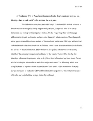 TARGET
27
3: To educate 40% of Target constituencies about a data breach and how one can
identify a data breach and it’s effects within the next year.
In order to educate a good portion of Target’s constituencies on how to handle a
breach and how to recognize if they are personally affected, Target will need to be totally
transparent and own up to the company’s mistake. On the Target blog there will be a page
addressing the breach, apologizing and answering frequently asked questions. These frequently
asked questions would just be the surface of the constituent’s education. This page will also lead
consumers to the short videos that will be featured. These videos will demonstrate to constituents
the tell tale of stolen information. The website will also go into detail about how to clearly
identify if the consumer was personally affected by the breach. There will be step-by-step
directions informing the consumer what to do if his or hers information had been stolen. Target
will include helpful information as well about subjects such as ATM skimming, which is an
everyday threat to anyone who has a debit or credit card. These videos will feature everyday
Target employees as well as the CEO and President of the corporation. This will create a sense
of loyalty and begin building up trust for the Target brand.
 