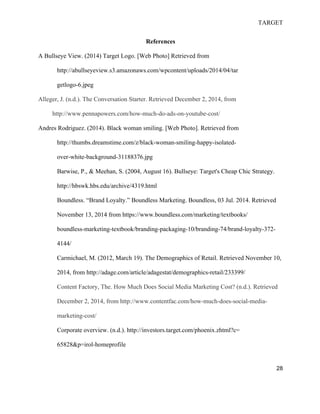 TARGET
28
References
A Bullseye View. (2014) Target Logo. [Web Photo] Retrieved from
http://abullseyeview.s3.amazonaws.com/wpcontent/uploads/2014/04/tar
getlogo-6.jpeg
Alleger, J. (n.d.). The Conversation Starter. Retrieved December 2, 2014, from
http://www.pennapowers.com/how-much-do-ads-on-youtube-cost/
Andres Rodriguez. (2014). Black woman smiling. [Web Photo]. Retrieved from
http://thumbs.dreamstime.com/z/black-woman-smiling-happy-isolated-
over-white-background-31188376.jpg
Barwise, P., & Meehan, S. (2004, August 16). Bullseye: Target's Cheap Chic Strategy.
http://hbswk.hbs.edu/archive/4319.html
Boundless. “Brand Loyalty.” Boundless Marketing. Boundless, 03 Jul. 2014. Retrieved
November 13, 2014 from https://www.boundless.com/marketing/textbooks/
boundless-marketing-textbook/branding-packaging-10/branding-74/brand-loyalty-372-
4144/
Carmichael, M. (2012, March 19). The Demographics of Retail. Retrieved November 10,
2014, from http://adage.com/article/adagestat/demographics-retail/233399/
Content Factory, The. How Much Does Social Media Marketing Cost? (n.d.). Retrieved
December 2, 2014, from http://www.contentfac.com/how-much-does-social-media-
marketing-cost/
Corporate overview. (n.d.). http://investors.target.com/phoenix.zhtml?c=
65828&p=irol-homeprofile
 
