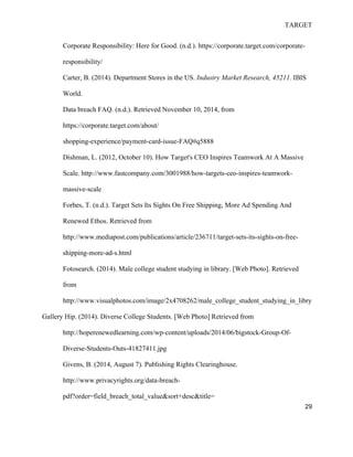 TARGET
29
Corporate Responsibility: Here for Good. (n.d.). https://corporate.target.com/corporate-
responsibility/
Carter, B. (2014). Department Stores in the US. Industry Market Research, 45211. IBIS
World.
Data breach FAQ. (n.d.). Retrieved November 10, 2014, from
https://corporate.target.com/about/
shopping-experience/payment-card-issue-FAQ#q5888
Dishman, L. (2012, October 10). How Target's CEO Inspires Teamwork At A Massive
Scale. http://www.fastcompany.com/3001988/how-targets-ceo-inspires-teamwork-
massive-scale
Forbes, T. (n.d.). Target Sets Its Sights On Free Shipping, More Ad Spending And
Renewed Ethos. Retrieved from
http://www.mediapost.com/publications/article/236711/target-sets-its-sights-on-free-
shipping-more-ad-s.html
Fotosearch. (2014). Male college student studying in library. [Web Photo]. Retrieved
from
http://www.visualphotos.com/image/2x4708262/male_college_student_studying_in_libry
Gallery Hip. (2014). Diverse College Students. [Web Photo] Retrieved from
http://hoperenewedlearning.com/wp-content/uploads/2014/06/bigstock-Group-Of-
Diverse-Students-Outs-41827411.jpg
Givens, B. (2014, August 7). Publishing Rights Clearinghouse.
http://www.privacyrights.org/data-breach-
pdf?order=field_breach_total_value&sort+desc&title=
 