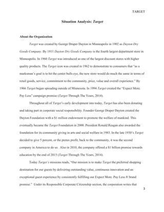 TARGET
3
Situation Analysis: Target
About the Organization
Target was created by George Draper Dayton in Minneapolis in 1902 as Dayton Dry
Goods Company. By 1911 Dayton Dry Goods Company is the fourth largest department store in
Minneapolis. In 1960 Target was introduced as one of the largest discount stores with higher
quality products. The Target icon was created in 1962 to demonstrate to consumers that “as a
marksman’s goal is to hit the center bulls eye, the new store would do much the same in terms of
retail goods, service, commitment to the community, price, value and overall experience.” By
1966 Target began spreading outside of Minnesota. In 1994 Target created the “Expect More.
Pay Less” campaign promise (Target Through The Years, 2014).
Throughout all of Target’s early development into today, Target has also been donating
and taking part in corporate social responsibility. Founder George Draper Dayton created the
Dayton Foundation with a $1 million endowment to promote the welfare of mankind. This
eventually became the Target Foundation in 2000. President Ronald Reagan also awarded the
foundation for its community giving in arts and social welfare in 1983. In the late 1930’s Target
decided to give 5 percent, or the pretax profit, back to the community, it was the second
company in America to do so. Also in 2010, the company offered a $1 billion promise towards
education by the end of 2015 (Target Through The Years, 2014).
Today Target’s missions reads, “Our mission is to make Target the preferred shopping
destination for our guests by delivering outstanding value, continuous innovation and an
exceptional guest experience by consistently fulfilling our Expect More. Pay Less.® brand
promise.” Under its Responsible Corporate Citizenship section, the corporation writes that
 