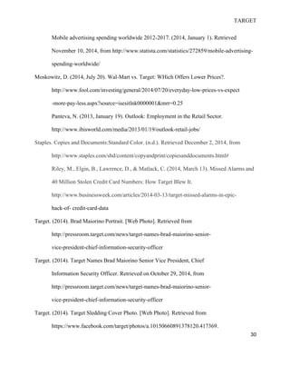 TARGET
30
Mobile advertising spending worldwide 2012-2017. (2014, January 1). Retrieved
November 10, 2014, from http://www.statista.com/statistics/272859/mobile-advertising-
spending-worldwide/
Moskowitz, D. (2014, July 20). Wal-Mart vs. Target: WHich Offers Lower Prices?.
http://www.fool.com/investing/general/2014/07/20/everyday-low-prices-vs-expect
-more-pay-less.aspx?source=isesitlnk0000001&mrr=0.25
Panteva, N. (2013, January 19). Outlook: Employment in the Retail Sector.
http://www.ibisworld.com/media/2013/01/19/outlook-retail-jobs/
Staples. Copies and Documents:Standard Color. (n.d.). Retrieved December 2, 2014, from
http://www.staples.com/sbd/content/copyandprint/copiesanddocuments.html#
Riley, M., Elgin, B., Lawrence, D., & Matlack, C. (2014, March 13). Missed Alarms and
40 Million Stolen Credit Card Numbers: How Target Blew It.
http://www.businessweek.com/articles/2014-03-13/target-missed-alarms-in-epic-
hack-of- credit-card-data
Target. (2014). Brad Maiorino Portrait. [Web Photo]. Retrieved from
http://pressroom.target.com/news/target-names-brad-maiorino-senior-
vice-president-chief-information-security-officer
Target. (2014). Target Names Brad Maiorino Senior Vice President, Chief
Information Security Officer. Retrieved on October 29, 2014, from
http://pressroom.target.com/news/target-names-brad-maiorino-senior-
vice-president-chief-information-security-officer
Target. (2014). Target Sledding Cover Photo. [Web Photo]. Retrieved from
https://www.facebook.com/target/photos/a.10150660891378120.417369.
 