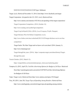 TARGET
31
8103318119/10152162361613120/?type=1&theater
Target. (n.d.). Retrieved November 13, 2014, from https://www.facebook.com/target
Target Corporation: Ad spend in the U.S. 2013. (n.d.). Retrieved from
http://www.statista.com/statistics/192136/us-ad-spending-of-the-target-corporation/
Target Corporation Competitors. (2014, October 16)
http://www.nasdaq.com/symbol/tgt/competitors
Target Corp In Retail (USA). (2014). Local Company Profile. Passport.
Target Declares War On Online Competition. (n.d.).
http://www.forbes.com/sites/walterloeb/2012/10/29/target-declares-war-to-on-line-
competition/
Target Sucks: We Hate Target and we know we're not alone! (2014, January 1).
http://www.ihatetarget.net/
Target through the years. (2014). https://corporate.target.com/about/history/Target-
through-the-years
Tenzin Chodon. (2012, March 12).
https://zenportfolios.ca/tenzinchodon/project_showcase/marketing-plan/
Tompros, K. (2012, April 25). YouTube Advertising Options for Budgets of All Sizes. Retrieved
from http://searchenginewatch.com/article/2169740/YouTube-Advertising-Options-
for-Budgets-of-All-Sizes
Topic: Target. (n.d.). Retrieved from http://www.statista.com/topics/1914/target/
Troy, M. (2011, June 20). Target Tops ad Spending Among Retailers. Retrieved from
http://www.retailingtoday.com/article/target-tops-ad-spending-among-retailers
 