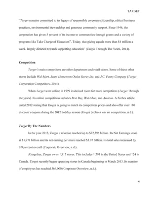 TARGET
4
“Target remains committed to its legacy of responsible corporate citizenship, ethical business
practices, environmental stewardship and generous community support. Since 1946, the
corporation has given 5 percent of its income to communities through grants and a variety of
programs like Take Charge of Education®
. Today, that giving equals more than $4 million a
week, largely directed towards supporting education” (Target Through The Years, 2014).
Competition
Target’s main competitors are other department and retail stores. Some of these other
stores include Wal-Mart, Sears Hometown Outlet Stores Inc. and J.C. Penny Company (Target
Corporation Competitors, 2014).
When Target went online in 1999 it allowed room for more competitors (Target Through
the years). Its online competition includes Best Buy, Wal-Mart, and Amazon. A Forbes article
dated 2012 stating that Target is going to match its competitors prices and also offer over 180
discount coupons during the 2012 holiday season (Target declares war on competition, n.d.).
Target By The Numbers
In the year 2013, Target’s revenue reached up to $72,596 billion. Its Net Earnings stood
at $1,971 billion and its net earning per share reached $3.07 billion. Its total sales increased by
0.9 percent overall (Corporate Overview, n.d.).
Altogether, Target owns 1,917 stores. This includes 1,793 in the United States and 124 in
Canada. Target recently began operating stores in Canada beginning in March 2013. Its number
of employees has reached 366,000 (Corporate Overview, n.d.).
 