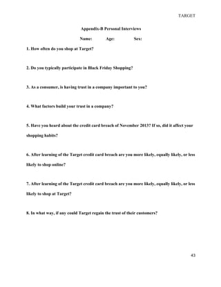 TARGET
43
Appendix-B Personal Interviews
Name: Age: Sex:
1. How often do you shop at Target?
2. Do you typically participate in Black Friday Shopping?
3. As a consumer, is having trust in a company important to you?
4. What factors build your trust in a company?
5. Have you heard about the credit card breach of November 2013? If so, did it affect your
shopping habits?
6. After learning of the Target credit card breach are you more likely, equally likely, or less
likely to shop online?
7. After learning of the Target credit card breach are you more likely, equally likely, or less
likely to shop at Target?
8. In what way, if any could Target regain the trust of their customers?
 