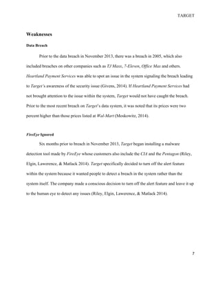 TARGET
7
Weaknesses
Data Breach
Prior to the data breach in November 2013, there was a breach in 2005, which also
included breaches on other companies such as TJ Maxx, 7-Eleven, Office Max and others.
Heartland Payment Services was able to spot an issue in the system signaling the breach leading
to Target’s awareness of the security issue (Givens, 2014). If Heartland Payment Services had
not brought attention to the issue within the system, Target would not have caught the breach.
Prior to the most recent breach on Target’s data system, it was noted that its prices were two
percent higher than those prices listed at Wal-Mart (Moskowitz, 2014).
FireEye Ignored
Six months prior to breach in November 2013, Target began installing a malware
detection tool made by FireEye whose customers also include the CIA and the Pentagon (Riley,
Elgin, Lawerence, & Matlack 2014). Target specifically decided to turn off the alert feature
within the system because it wanted people to detect a breach in the system rather than the
system itself. The company made a conscious decision to turn off the alert feature and leave it up
to the human eye to detect any issues (Riley, Elgin, Lawerence, & Matlack 2014).
 