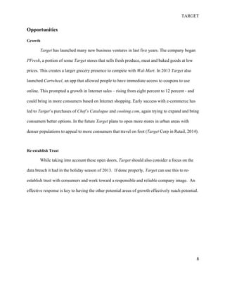 TARGET
8
Opportunities
Growth
Target has launched many new business ventures in last five years. The company began
PFresh, a portion of some Target stores that sells fresh produce, meat and baked goods at low
prices. This creates a larger grocery presence to compete with Wal-Mart. In 2013 Target also
launched Cartwheel, an app that allowed people to have immediate access to coupons to use
online. This prompted a growth in Internet sales – rising from eight percent to 12 percent - and
could bring in more consumers based on Internet shopping. Early success with e-commerce has
led to Target’s purchases of Chef’s Catalogue and cooking.com, again trying to expand and bring
consumers better options. In the future Target plans to open more stores in urban areas with
denser populations to appeal to more consumers that travel on foot (Target Corp in Retail, 2014).
Re-establish Trust
While taking into account these open doors, Target should also consider a focus on the
data breach it had in the holiday season of 2013. If done properly, Target can use this to re-
establish trust with consumers and work toward a responsible and reliable company image. An
effective response is key to having the other potential areas of growth effectively reach potential.
 