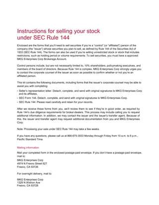 Instructions for selling your stock
under SEC Rule 144
Enclosed are the forms that you’ll need to sell securities if you’re a “control” (or “affiliated”) person of the
company (the “issuer”) whose securities you plan to sell, as defined by Rule 144 of the Securities Act of
1933 (SEC Rule 144). The forms can also be used if you’re selling unrestricted stock or stock that includes
restrictions, such as holding period or volume requirements. To sell securities, you must have a approved
MKG Enterprises Corp Brokerage Account.
Control persons include, but are not necessarily limited to, 10% shareholders, policymaking executives, and
members of the board of directors. Because Rule 144 is complex, MKG Enterprises Corp strongly urges you
to contact the corporate counsel of the issuer as soon as possible to confirm whether or not you’re an
affiliated person.
This kit contains the following documents, including forms that the issuer’s corporate counsel may be able to
assist you with completing:
• Seller’s representation letter. Detach, complete, and send with original signatures to MKG Enterprises Corp
and its affiliates.
• SEC Form 144. Detach, complete, and send with original signatures to MKG Enterprises Corp.
• SEC Rule 144. Please read carefully and retain for your records.
After we receive these forms from you, we’ll review them to see if they’re in good order, as required by
Rule 144’s due diligence requirements for broker-dealers. This process may include calling you to request
additional information. In addition, we may contact the issuer and the issuer’s transfer agent. Because of
this, the issuer and transfer agent may request additional documentation from you and MKG Enterprises
Corp.
Note: Processing your sale under SEC Rule 144 may take a few weeks.
If you have any questions, please call us at 866-675-3933 Monday through Friday from 10 a.m. to 6 p.m.,
Pacific Standard Time.
Mailing information
Mail your completed form in the enclosed postage-paid envelope. If you don’t have a postage-paid envelope,
mail to:
MKG Enterprises Corp
4974 N Fresno Street 627
Fresno, CA 93726
For overnight delivery, mail to:
MKG Enterprises Corp
1328 N Wishon Ave
Fresno, CA 93728
 
