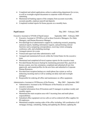 • Completed and submit applications online to underwriting department for review,
as well as overnight original documents to corporate within 48 hours of
submitting.
• Maintained all banking aspects of the company from accounts receivable,
accounts payable, employee payroll and deposits
• Completed residual reports for bonus payouts on a monthly basis.
PepsiConnect May 2003 – February 2005
Executive Assistant to VP/GM of PepsiConnect September 2003 – February 2005
• Executive Assistant to VP/GM as well as three Executive Managers, five Sales
Managers, and Human Resources Manager.
• Provided high-level administrative support by conducting research, preparing
statistical reports, handling information requests, and performing clerical
functions such as preparing correspondence, receiving visitors arranging
conference calls, and scheduling meetings
• Arranged caterers for events
• Trained and supervised other administrative staff
• Arranged and maintained all travels within the United States for the executive
team.
• Maintained and completed all travel expense reports for the executive team
• Provided Human Resources backup by maintaining personnel files, payroll on
Kronos system, new hire orientation, completed and submitted all new hire
paperwork, and created profiles for the new hires and submitted to Corporate
Human Resources.
• Provided front reception backup on a multi-phone line system as well as
disbursing incoming mail as well as sending out daily mail and overnight
packages.
• Responsible for ordering all office and maintenance on office equipment.
Administrative Assistant to VP/Director of On Premise May 2003 – September 2003
• Administrative Assistant to the VP/Director of On Premise as well as two
executive assistants.
• Compiled information from 20 locations and 23 managers to produce weekly and
monthly reports.
• Maintained the main reception area with 5 incoming lines and multi phone
responsibilities.
• Scheduled office equipment service calls as well as ordered all office supplies for
80 employees.
• Maintained complete running order of the office including, full coordination of all
mortgage closings, scheduling, finding and updating the abstract, updating the
 