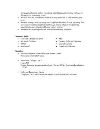 mortgage banker and realtor, expediting signed documents (closing package) to
the respective processing center.
• Assisted bankers, realtors and clients with any questions, or concerns they may
have.
• Assisted manager with everyday tasks, kept her abreast of all new incoming files
and issues which may need her attention, give daily schedule of upcoming
appointments, as well as monthly and weekly review.
• Answered all incoming calls and assisted in marketing all clients.
Computer Skills
• Microsoft Office Suite 2010
• Microsoft Publisher
• AS400
• Metaframe2
• ARS
• Banking Software Programs
• Internet Explorer
• Proprietary Software
Education
• Business Diploma/Edward Schreyer School – 1986
Beausejour, Manitoba Canada
• Rasmussen College - 2013
Fargo, ND
Human Resource Management (online) – Current GPA 4.0 estimated graduation
12/2015
• Skills and Technology Center
Completed Excel and PowerPoint courses in intermediate and advanced
 