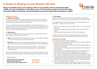 A Guide to Buying a Lone Worker Service
BEFORE YOU START
1.	 Define your lone workers
The first thing you should do before approaching a supplier of lone worker devices is to identify who
your company’s lone workers are. In doing so, it’s helpful to take into account their age, gender and
experience in their role as well as the nature of the job they do.
You can use the Health and Safety Executive (HSE) definition, which describes a lone worker as: “an
employee who performs an activity that is intended to be carried out in isolation without close or direct
supervision.” Some examples of lone workers are social workers, bailiffs, parking attendants, service
engineers, caretakers, builders and forestry workers.
2.	 Identify the risks
The next step is to identify the risks that your lone workers face. You can break this down into three
steps, known as PET (People, Environment and Task):
a. 	 People – Who are the people your lone worker is likely to come into contact with? Are the people
your staff meet strangers, difficult or are known trouble makers?
b. 	 Environment – Where will your lone workers be working? Will they be working in an isolated area,
going in to another person’s home, on the street amongst general public or working unsociable hours?
c. 	 Task – What task is your lone worker carrying out? Are they handling cash, enforcing the law,
discussing sensitive issues, working on a isolated building site alone or carrying valuables or
pharmaceutical drugs?
After you have outlined the risks your lone workers may face, you can then define whether the risks they
face are a high risk (most likely to happen), medium risk (may happen) or low risk (least likely to happen).
3.	 Risk mitigation
Now you have an accurate picture of the risks your lone workers face, you have all the
information you need to write your lone worker policy and to plan your risk mitigation strategy.
A risk mitigation strategy should outline ways in which you can reduce the risks your lone
workers face. For example, you may wish to consider:
•	 Whether you can change your current work patterns to reduce or cut out the lone worker
risks entirely.
•	 Amending your management systems so that regular checks are carried out on lone
workers.
•	 Consider introducing monitoring systems, like CCTV or lone worker devices.
After going through your checks and risk mitigation possibilities, you may decide that
introducing lone worker devices is the best way forward to protect your lone workers.
CHOOSING A SUPPLIER
Some of questions you should ask potential suppliers are:
a.	 Does the lone worker device meet the requirements set down in the British Standard for
Lone Worker Services BS 8484 (Section 5)?
b.	 Will the lone worker device meet my needs (e.g. environmental, network coverage, ease
of operation, secure operation)?
c.	 Ensure your supplier and monitoring centre meet the requirements of BS 8484 (Section 4
and 6 respectively).
d.	 How quickly will an alert be responded to (BS 8484, Section 7) and who will respond
(your supervisor, another member of staff, a guarding company, or the police)?
e.	 Does your Alarm Receiving Centre hold a Unique Reference Number (URN) from the
police to enable an immediate response from them to your lone worker device if required?
f.	 Ensure that your lone worker service is inspected by a third party accreditation inspectorate?
The National Security Inspectorate (NSI) and Security Systems Alarms Inspection Board
(SSAIB) are the two inspectorates which are currently able to undertake this inspection.
g.	 Is face to face training included in the package?
h.	 Is your lone worker device supplier and monitoring centre a member of the BSIA, which is a
sign of quality for the manufacturers, suppliers and ARCs involved in lone worker services?
Buying a Lone Worker Service can be confusing as there are many providers, devices and monitoring options
available, and many considerations to make before you start. So how should you go about procuring a lone worker
service that’s right for your business, and what information do you need to prepare before you approach a supplier?
USEFUL LINKS
British Security Industry Association		 www.bsia.co.uk
National Security Inspectorate	 		www.nsi.org.uk
Security Systems Alarms Inspection Board		 www.ssaib.org
1 of 2
 