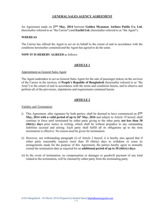 (GSA-Bangladesh – 05 March, 2014) Prepared by Khaled Hasan khaledhasan@gmail.com
1/14
GENERAL SALES AGENCY AGREEMENT
An Agreement made on 27th
May, 2014 between Golden Myanmar Airlines Public Co. Ltd.
(hereinafter referred to as "the Carrier") and Euclid Ltd. (hereinafter referred to as "the Agent").
WHEREAS
The Carrier has offered the Agent to act on its behalf to the extent of and in accordance with the
conditions hereinafter contained and the Agent has agreed to do the same.
NOW IT IS HEREBY AGREED as follows:
ARTICLE 1
Appointment as General Sales Agent
The Agent undertakes to act as General Sales Agent for the sale of passenger tickets on the services
of the Carrier in the territory of People’s Republic of Bangladesh (hereinafter referred to as “the
Area”) to the extent of and in accordance with the terms and conditions herein, and to observe and
perform all of the provisions, stipulations and requirements contained herein.
ARTICLE 2
Validity and Termination
i) This Agreement, after signature by both parties, shall be deemed to have commenced on 27th
May, 2014 with a valid period of up to 26h
May, 2016 and subject to Article 19 hereof, shall
continue in force until terminated by either party giving to the other party not less than 30
(thirty) days prior notice in writing, which shall be without prejudice to any outstanding
liabilities accrued and arising. Each party shall fulfill all its obligations up to the time
termination is effective. No reason need be given for termination.
ii) However, not withstanding paragraph (i) of Article 2 hereof, it is hereby also agreed that if
either party reasonably requires more than 30 (thirty) days to withdraw or cease its
arrangements made for the purpose of this Agreement, the parties hereby agree to mutually
extend the termination date as required for an additional period of up to 30 (thirty) days.
iii) In the event of termination, no compensation or damages or goodwill payment of any kind
related to the termination, will be claimed by either party from the terminating party.
 