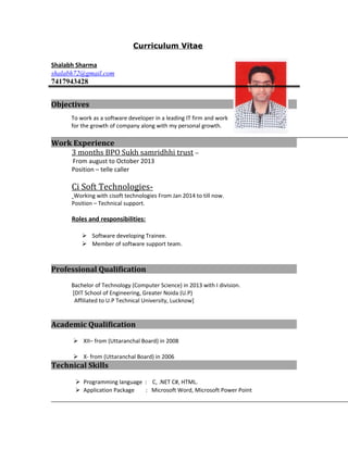 Curriculum Vitae
Shalabh Sharma
shalabh72@gmail.com
7417943428
Objectives
To work as a software developer in a leading IT firm and work
for the growth of company along with my personal growth.
Work Experience
3 months BPO Sukh samridhhi trust –
From august to October 2013
Position – telle caller
Ci Soft Technologies-
Working with cisoft technologies From Jan 2014 to till now.
Position – Technical support.
Roles and responsibilities:
 Software developing Trainee.
 Member of software support team.
Professional Qualification
Bachelor of Technology (Computer Science) in 2013 with I division.
[DIT School of Engineering, Greater Noida (U.P)
Affiliated to U.P Technical University, Lucknow]
Academic Qualification
 XII– from (Uttaranchal Board) in 2008
 X- from (Uttaranchal Board) in 2006
Technical Skills
 Programming language : C, .NET C#, HTML.
 Application Package : Microsoft Word, Microsoft Power Point
 