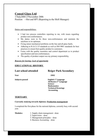 Consol Glass Ltd
17July2004 27November 2006
Position - Hot end SPT (Reporting to the Shift Manager)
Duties and responsibilities:
• I had two process controllers reporting to me, with issues regarding
product non-conformances.
• My duties were to fix these non-conformances and maintain the
machines to its optimum.
• Fixing minor mechanical problems on the line and all glass faults.
• Adhering to H.A.C.C.P standards as well as ISO 9001 standards for best
practices to ensure best quality product to customers.
• Liaise with the quality assurance and control department as to product
specification and non-conformances.
• The quality of product output was my primary responsibility.
Reasons for leaving- Lack of opportunity
EDUCATIONAL HISTORY
Last school attended Reiger Park Secondary
Year 2002
Subjects passed English 1st
Language
Afrikaans 2nd
Language
Science
Mathematics
Technical Drawings
Accounting
TERTIARY
Currently studying towards diploma: Production management
I completed the first phase for the national diploma, currently busy with second
year.
Modules: 1. Supply chain management - done
2. Supervision – done
3. Management principles – done
4. Business Accounting – done
 