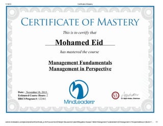 11/18/13 Certificate of Mastery
central.mindleaders.com/dpec/shared/certif/certificate_js.htm?course=bizm01&style=3&customid=cyberl005qpp&loc=&usejs=1&title=Management Fundamentals%3A Management in Perspective&hours=2&clen=1… 1/1
This is to certify that
Mohamed Eid
has mastered the course
Management Fundamentals
Management in Perspective
Date: November 18, 2013
Estimated Course Hours: 2
HRCI Program #: 122461
 