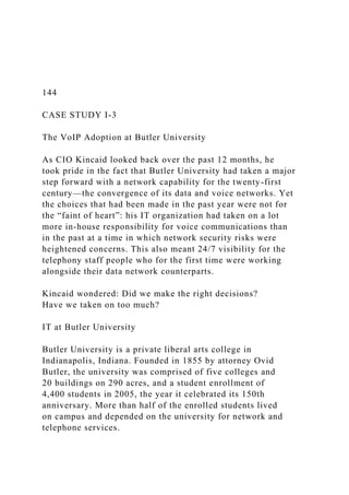 144
CASE STUDY I-3
The VoIP Adoption at Butler University
As CIO Kincaid looked back over the past 12 months, he
took pride in the fact that Butler University had taken a major
step forward with a network capability for the twenty-first
century—the convergence of its data and voice networks. Yet
the choices that had been made in the past year were not for
the “faint of heart”: his IT organization had taken on a lot
more in-house responsibility for voice communications than
in the past at a time in which network security risks were
heightened concerns. This also meant 24/7 visibility for the
telephony staff people who for the first time were working
alongside their data network counterparts.
Kincaid wondered: Did we make the right decisions?
Have we taken on too much?
IT at Butler University
Butler University is a private liberal arts college in
Indianapolis, Indiana. Founded in 1855 by attorney Ovid
Butler, the university was comprised of five colleges and
20 buildings on 290 acres, and a student enrollment of
4,400 students in 2005, the year it celebrated its 150th
anniversary. More than half of the enrolled students lived
on campus and depended on the university for network and
telephone services.
 