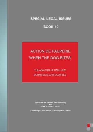 SPECIAL LEGAL ISSUES
BOOK 10
ACTION DE PAUPERIE
‘WHEN THE DOG BITES’
THE ANALYSIS OF CASE LAW
WORKSHEETS AND EXAMPLES
Advocate H.C.Jansen van Rensburg
HP
ISBN 978-0-9922309-5-7
Knowledge – Information – Development – Skills
 