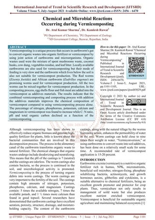 International Journal of Trend in Scientific Research and Development (IJTSRD)
Volume 5 Issue 5, July-August 2021 Available Online: www.ijtsrd.com e-ISSN: 2456 – 6470
@ IJTSRD | Unique Paper ID – IJTSRD45029 | Volume – 5 | Issue – 5 | Jul-Aug 2021 Page 1101
Chemical and Microbial Reactions
Occurring during Vermicomposting
Dr. Atul Kumar Sharma1
, Dr. Kamlesh Rawat2
1
PG Department of Chemistry, 2
PG Department of Zoology
1,2
SD Government College, Beawar, Rajasthan, India
ABSTRACT
Vermicomposting is a unique process that occurs in earthworm's gut
to convert organic wastes into organic fertilizer or vermicompost by
using joint action of earthworms and microorganisms. Organic
wastes used were the mixture of spent mushrooms waste, coconut
husks, cow dung, vegetables residue, and leaf litter. Locallyavailable
earthworms are also used for vermicomposting but their mode of
feeding is very slow and the earthworm which lives below the soil is
also not suitable for vermicompost production. The Red worms
(Eisenia foetida) and African earthworm (Eudrillus engenae) are
promising worms used for vermicompost production. All the two
worms can be mixed together for vermicompost production. In the
composting process, egg shells flour and fish meal are added into the
vermicompost as additives materials. The results indicate that the
combined vermicomposting and composting process with addition
the additives materials improves the chemical composition of
vermicompost compared to using vermicomposting process alone.
The percentage of nitrogen, phosphorous, potassium, calcium and
magnesium in vermicompost was found to increase while C: N ratio,
pH and total organic carbon declined as a function of the
vermicomposting.
How to cite this paper: Dr. Atul Kumar
Sharma | Dr. Kamlesh Rawat "Chemical
and Microbial Reactions Occurring
during
Vermicomposting"
Published in
International Journal
of Trend in Scientific
Research and
Development (ijtsrd),
ISSN: 2456-6470,
Volume-5 | Issue-5, August 2021,
pp.1101-1105, URL:
www.ijtsrd.com/papers/ijtsrd45029.pdf
Copyright © 2021 by author (s) and
International Journal
of Trend in
Scientific Research
and Development Journal. This is an
Open Access article distributed under
the terms of the Creative Commons
Attribution License (CC BY 4.0)
(http://creativecommons.org/licenses/by/4.0)
Although vermicomposting has been shown to
effectively reduce organic biomass and generate high-
quality fertilizer for plants, little is known about the
bacterial communities that are involved in this
decomposition process. The process in the alimentary
canal of the earthworm transforms organic waste to
natural fertilizer. The chemical changes that organic
wastes undergo include deodorizing and neutralizing.
This means that the pH of the castings is 7 (neutral)
and the castings are odorless. The worm castings also
contain bacteria, so the process is continued in the
soil, and microbiological activity is promoted.
Vermicomposting is the process of turning organic
debris into worm castings. The worm castings are
very important to the fertility of the soil. The castings
contain high amounts of nitrogen, potassium,
phosphorus, calcium, and magnesium. Castings
contain: 5 times the available nitrogen, 7 times the
available potash, and 1 ½ times more calcium than
found in good topsoil. Several researchers have
demonstrated that earthworm castings have excellent
aeration, porosity, structure, drainage, and moisture-
holding capacity. The content of the earthworm
castings, along with the natural tillage by the worms
burrowing action, enhances the permeability of water
in the soil. Worm castings can hold close to nine
times their weight in water. “Vermiconversion,” or
using earthworms to convert waste into soil additives,
has been done on a relatively small scale for some
time. A recommended rate of vermicompost
application is 15-20 percent.
INTRODUCTION
Earthworms excreta (vermicast) is a nutritive organic
fertilizer rich in humus, NPK, micronutrients,
beneficial soil microbes; nitrogen-fixing, phosphate
solubilizing bacteria, actinomycets, and growth
hormones auxins, gibberlins and cytokinins, is a
suitable alternative to chemical fertilizers, being an
excellent growth promoter and protector for crop
plants. Thus, vermiculture not only results in
management of soild waste but also produces
excellent nutrient enriched vermicompost.
Vermicompost is beneficial for sustainable organic
agriculture and maintaining balanced ecosystem.[1]
IJTSRD45029
 