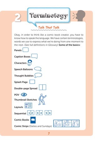 47
Terminology
Talk That Talk
Okay, in order to think like a comic book creator, you have to
know how to speak the language. We have certain terminologies,
words we use to express what we’re doing from one moment to
the next. (See full definitions in Glossary) Some of the basics:
Panels 
Caption Boxes
Characters
Speech Balloons
Thought Bubbles 
Splash Page 
Double-page Spread 
POV
Thumbnail Sketches
Layouts 
Sequential
Comic Books
■Comic Strips (Dailies and Sundays)
1 2 3 4 5 6
2
 