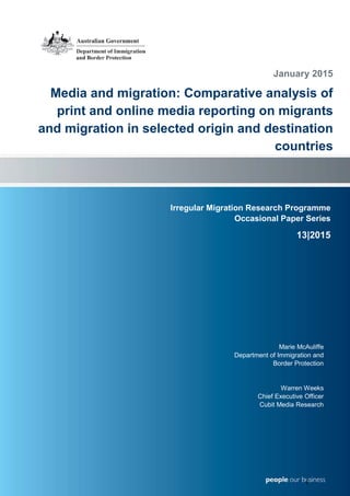 I r r e g u l a r M i g r a t i o n R e s e a r c h P r o g r a m O c c a s i o n a l P a p e r S e r i e s
Irregular Migration Research Programme
Occasional Paper Series
13|2015
January 2015
Media and migration: Comparative analysis of
print and online media reporting on migrants
and migration in selected origin and destination
countries
Marie McAuliffe
Department of Immigration and
Border Protection
Warren Weeks
Chief Executive Officer
Cubit Media Research
1
 