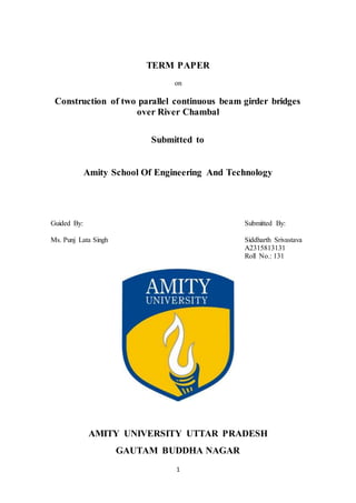 1
TERM PAPER
on
Construction of two parallel continuous beam girder bridges
over River Chambal
Submitted to
Amity School Of Engineering And Technology
Guided By: Submitted By:
Ms. Punj Lata Singh Siddharth Srivastava
A2315813131
Roll No.: 131
AMITY UNIVERSITY UTTAR PRADESH
GAUTAM BUDDHA NAGAR
 