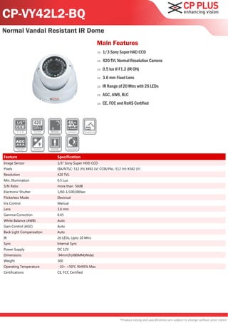 CP-VY42L2-BQ
Normal Vandal Resistant IR Dome
                                                   Main Features
                                                      1/3 Sony Super HAD CCD
                                                      420 TVL Normal Resolution Camera
                                                      0.5 lux @ F1.2 (IR ON)
                                                      3.6 mm Fixed Lens
                                                      IR Range of 20 Mtrs with 26 LEDs
                                                      AGC, AWB, BLC
                                                      CE, FCC and RoHS Certified




Feature                   Specification
Image Sensor              1/3" Sony Super HDD CCD
Pixels                    EIA/NTSC: 512 (H) X492 (V) CCIR/PAL: 512 (H) X582 (V)
Resolution                420 TVL
Min. Illumination         0.5 Lux
S/N Ratio                 more than 50dB
Electronic Shutter        1/60-1/100,000sec
Flickerless Mode          Electrical
Iris Control              Manual
Lens                      3.6 mm
Gamma Correction          0.45
White Balance (AWB)       Auto
Gain Control (AGC)        Auto
Back Light Compensation   Auto
IR                        26 LEDs, Upto 20 Mtrs
Sync                      Internal Sync
Power Supply              DC 12V
Dimensions                94mm(h)X80MM(Wide)
Weight                    300
Operating Temperature     -10~ +50℃ RH95% Max
Certifications            CE, FCC Certified




                                                                 *Product casing and specifications are subject to change without prior notice
 