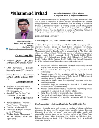 Phone: +971-055-5924271
E-mail: irsh254@gmail.com
Khalidiya
Abu Dhabi, UAE
http://www.linkedin.com/in/irsh254
Career Snap Shot
 Finance Officer – Al Otaiba
Enterprises Dec 2013 to Present
 Chief Accountant – Emirates
Hospitality June 2010- Nov 2013
 Senior Accountant – Flowtronix
Ltd L.L.C (UAE & Qatar) 2008-
10
Accomplishments
 Honoured as best employee at
Emirates Hospitality in 2010 and
2011 consecutively.
 Awarded “Best Performer” at
Flowtronix Ltd. in 2009.
Core Competencies
 Bank Negotiations / Relations /
Trade Finances / Guarantees
 Expertise in Microsoft GP
 Specialized in Payroll Accounts
as per WPS norms
 Working Capital Management (
AP / AR / Stocks / Cash & Cash
Equivalents)
An ambitious FinanceOfficer whohas
a longtrack record of professional experience.
I am a dedicated Financial and Management Accounting Professional with
over 8 years of experience in diverse business environments that demand
strong organizational, technical, interpersonal skills and holding a Masters in
Business Administration (Finance) & working towards Cost & Management
Accountants (CMA) as well as hold Bachelor Degree in Commerce, PGD in
Computer Sciences. And my objective is to become an Accounting Manager in
well reputed and growth oriented company in Gulf region.
EMPLOYMENT HISTORY
Finance Officer – Al Otaiba Enterprises Dec 2013- Presnet
Al Otaiba Enterprises is a leading Abu Dhabi based business group with a
diversified business interest in Real Estate Enterprises Investment,
Development, Institution and Management, Hospitality Management, Facility
Management, Industrial Laundry, AOE is headquartered in Abu Dhabi with
offices and affiliate in Dubai. AOE holding number of subsidiary companies, it
includes, Labotel L.L.C, Laundristic L.L.C ,Al Otaiba Holding L.L.C,
Laundristic L.L.C, Badaia General Trading L.L.C, Al Roya L.L.C, Gulf Vision
L.L.C, Foodpro L.L.C, Cleanpro L.L.C, Build a Lot General Contracting
L.L.C Etc. and more than 200 employees working in entire entities.
 Successfully completed 430 Million dhs Debt restructuring with the
help of Ardent Advisory Accountant Co.
 Assisted Ardent Co. for preparing various reports for Debt
restructuring.
 Assisted Ardent Co. for negotiating with the bank for interest
reduction in lump sum settlement of Debt. It result 79 Million interest
reductions out of 430 Million total Debt.
 Independently handle major three company’s accounts among the
group of companies.
 Implemented proper stock recording in Laundristic L.L.C which result
less wastage and accurate recording.
 Assisted Samir Salloum Partners (Lawyers Firm) for preparing various
agreements of Laundristic L.L.C with their Clients.
 Better deal with banks for arranging facilities with entities.
 Expertise in Microsoft Great Plain Accounting Software.
 Consolidate accounts of all subsidiary companies with Al Otaiba
Enterprise.
Chief Accountant – Emirates Hospitality June 2010- 2013 Nov
Emirates Hospitality owns and operates a number of diverse subsidiary
companies that target specific markets in the hospitality industry. Emirates
Hospitality is to take the world’s most successful global brands, and
successfully integrate them into the lucrative market of the United Arab
Emirates. It owns Alhan Restaurant Est., Millions of Milkshakes Est.,
Hollywood International Media L.L.C ., Sirus Investment Co. L.L.C and head
count more than 100.
Muhammad Irshad
 