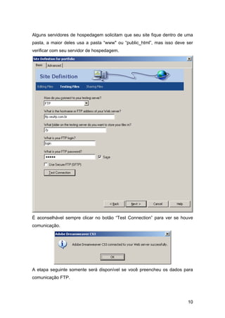 Alguns servidores de hospedagem solicitam que seu site fique dentro de uma
pasta, a maior deles usa a pasta “www" ou “public_html”, mas isso deve ser
verificar com seu servidor de hospedagem.




É aconselhável sempre clicar no botão “Test Connection” para ver se houve
comunicação.




A etapa seguinte somente será disponível se você preencheu os dados para
comunicação FTP.




                                                                       10
 