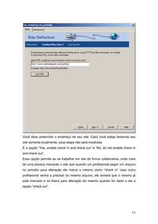 Você deve preencher o endereço de seu site. Caso você esteja testando seu
site somente localmente, essa etapa não será mostrada
É a opção “Yes, enable check in and check out “e “No, do not enable check in
and check out”.
Essa opção permite ao se trabalhar em site de forma colaborativa, onde mais
de uma pessoa manipule o site que quando um profissional pegar um arquivo
no servidor para alteração ele marca o mesmo como “check in” caso outro
profissional venha a precisar do mesmo arquivo, ele avisará que o mesmo já
está marcado e só libera para alteração do mesmo quando for dada a ele a
opção “check out”.




                                                                         11
 