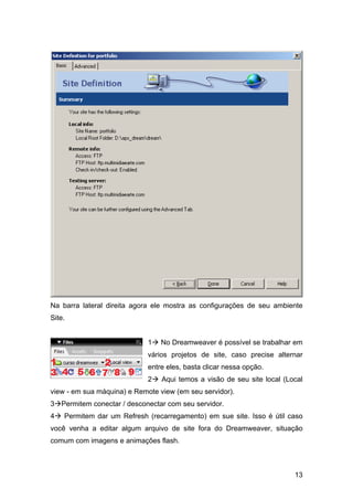 Na barra lateral direita agora ele mostra as configurações de seu ambiente
Site.


                             1   No Dreamweaver é possível se trabalhar em
                             vários projetos de site, caso precise alternar
                             entre eles, basta clicar nessa opção.
                             2   Aqui temos a visão de seu site local (Local
view - em sua máquina) e Remote view (em seu servidor).
3 Permitem conectar / desconectar com seu servidor.
4   Permitem dar um Refresh (recarregamento) em sue site. Isso é útil caso
você venha a editar algum arquivo de site fora do Dreamweaver, situação
comum com imagens e animações flash.



                                                                         13
 