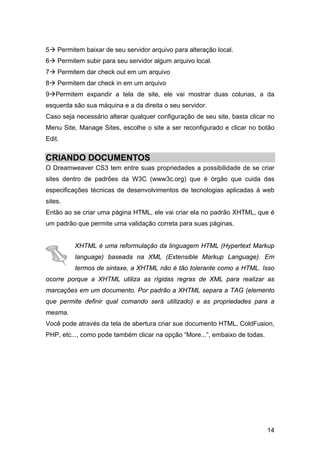 5   Permitem baixar de seu servidor arquivo para alteração local.
6   Permitem subir para seu servidor algum arquivo local.
7   Permitem dar check out em um arquivo
8   Permitem dar check in em um arquivo
9 Permitem expandir a tela de site, ele vai mostrar duas colunas, a da
esquerda são sua máquina e a da direita o seu servidor.
Caso seja necessário alterar qualquer configuração de seu site, basta clicar no
Menu Site, Manage Sites, escolhe o site a ser reconfigurado e clicar no botão
Edit.


CRIANDO DOCUMENTOS
O Dreamweaver CS3 tem entre suas propriedades a possibilidade de se criar
sites dentro de padrões da W3C (www3c.org) que é órgão que cuida das
especificações técnicas de desenvolvimentos de tecnologias aplicadas à web
sites.
Então ao se criar uma página HTML, ele vai criar ela no padrão XHTML, que é
um padrão que permite uma validação correta para suas páginas.


          XHTML é uma reformulação da linguagem HTML (Hypertext Markup
          language) baseada na XML (Extensible Markup Language). Em
          termos de sintaxe, a XHTML não é tão tolerante como a HTML. Isso
ocorre porque a XHTML utiliza as rígidas regras de XML para realizar as
marcações em um documento. Por padrão a XHTML separa a TAG (elemento
que permite definir qual comando será utilizado) e as propriedades para a
mesma.
Você pode através da tela de abertura criar sue documento HTML, ColdFusion,
PHP, etc..., como pode também clicar na opção “More...”, embaixo de todas.




                                                                             14
 