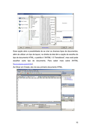 Essa opção abre a possibilidade de se criar os diversos tipos de documentos,
além de utilizar um tipo de layout, na direita da tela têm a opção de escolha do
tipo de documento HTML, o padrão é “XHTML 1.0 Transitional”, mas você pode
escolher outro tipo de documento. Para saber mais sobre XHTML
(http://pt.wikipedia.org/wiki/XHTML).
Ao Clicar em Create, ele cria seu primeiro documento HTML.




                                                                             15
 