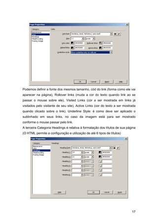 Podemos definir a fonte dos mesmos tamanho, cód do link (forma como ele vai
aparecer na página), Rollover links (muda a cor do texto quando link ao se
passar o mouse sobre ele), Visited Links (cor a ser mostrada em links já
visitados pelo visitante de seu site), Active Links (cor do texto a ser mostrada
quando clicado sobre o link). Underline Style: é como deve ser aplicado o
sublinhado em seus links, no caso da imagem está para ser mostrado
conforme o mouse passar pelo link.
A terceira Categoria Headings é relativa à formatação dos títulos de sua página
(O HTML permite a configuração e utilização de até 6 tipos de títulos)




                                                                             17
 