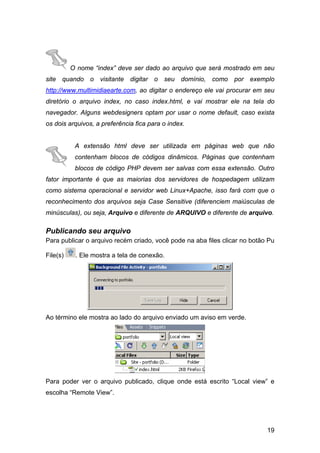 O nome “index” deve ser dado ao arquivo que será mostrado em seu
site quando o visitante digitar o seu domínio, como por exemplo
http://www.multimidiaearte.com, ao digitar o endereço ele vai procurar em seu
diretório o arquivo index, no caso index.html, e vai mostrar ele na tela do
navegador. Alguns webdesigners optam por usar o nome default, caso exista
os dois arquivos, a preferência fica para o index.


           A extensão html deve ser utilizada em páginas web que não
           contenham blocos de códigos dinâmicos. Páginas que contenham
           blocos de código PHP devem ser salvas com essa extensão. Outro
fator importante é que as maiorias dos servidores de hospedagem utilizam
como sistema operacional e servidor web Linux+Apache, isso fará com que o
reconhecimento dos arquivos seja Case Sensitive (diferenciem maiúsculas de
minúsculas), ou seja, Arquivo e diferente de ARQUIVO e diferente de arquivo.

Publicando seu arquivo
Para publicar o arquivo recém criado, você pode na aba files clicar no botão Pu

File(s)    . Ele mostra a tela de conexão.




Ao término ele mostra ao lado do arquivo enviado um aviso em verde.




Para poder ver o arquivo publicado, clique onde está escrito “Local view” e
escolha “Remote View”.




                                                                            19
 