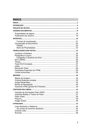ÍNDICE
ÍNDICE .......................................................................................................................................... 2
INTRODUÇÃO .............................................................................................................................. 5
PROJETO DE UM SITE ................................................................................................................ 6
CRIANDO DOCUMENTOS......................................................................................................... 14
    Propriedades da página ................................................................................ 16
    Publicando seu arquivo ................................................................................ 19
INTERFACE ................................................................................................................................ 20
      Formas de visualização............................................................................. 21
    Visualização do Documento ......................................................................... 22
      Paletas ...................................................................................................... 23
      Barra de Propriedades .............................................................................. 23
TRABALHANDO COM TEXTOS................................................................................................ 23
    Localizar e Substituir .................................................................................... 25
    Parágrafos e Layout ..................................................................................... 25
      Parágrafos e Quebras de linha ................................................................. 25
    DIV e SPAN .................................................................................................. 26
    Títulos ........................................................................................................... 26
    Texto Pré-Formatado .................................................................................... 27
    Listas ............................................................................................................ 27
    Recuando Texto ........................................................................................... 28
    Caracteres Especiais em HTML ................................................................... 28
    Linhas Horizontais ........................................................................................ 29
IMAGENS .................................................................................................................................... 29
    Mapas de Imagem ........................................................................................ 32
    Criando Rollovers simples ............................................................................ 33
    Image Placeholder ........................................................................................ 33
    Barras de Navegação ................................................................................... 34
    Inserindo HTML gerado No Fireworks .......................................................... 34
CONTEÚDO MULTIMIDIA.......................................................................................................... 35
    Inserção de Animações Flash (SWF) ........................................................... 35
    Inserindo Botões e Textos do Flash ............................................................. 37
    Flash Vídeo................................................................................................... 38
    Plug-ins ......................................................................................................... 39
    Image Viewer ................................................................................................ 40
HYPERLINKS ............................................................................................................................. 43
    Links Absolutos e Relativos .......................................................................... 43
      Os nomes de caminho absolutos .............................................................. 43
    Criando Links ................................................................................................ 44
    Âncoras......................................................................................................... 46




                                                                                                                                                2
 