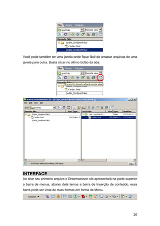 Você pode também ter uma janela onde fique fácil de arrastar arquivos de uma
janela para outra. Basta clicar no último botão da aba.




INTERFACE
Ao criar seu primeiro arquivo o Dreamweaver ele apresentará na parte superior
a barra de menus, abaixo dela temos a barra de Inserção de conteúdo, essa
barra pode ser vista de duas formas em forma de Menu.




                                                                          20
 