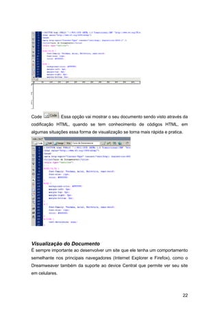 Code            : Essa opção vai mostrar o seu documento sendo visto através da
codificação HTML, quando se tem conhecimento de códigos HTML, em
algumas situações essa forma de visualização se torna mais rápida e pratica.




Visualização do Documento
É sempre importante ao desenvolver um site que ele tenha um comportamento
semelhante nos principais navegadores (Internet Explorer e Firefox), como o
Dreamweaver também da suporte ao device Central que permite ver seu site
em celulares.




                                                                            22
 
