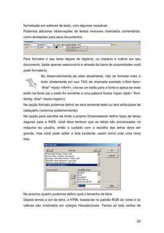formatação em editores de texto, com algumas ressalvas
Podemos adicionar observações de textos invisíveis chamados comentários,
como anotações para seus documentos.




Para formatar o seu texto depois de digitá-lo, ou copiá-lo e colá-lo em seu
documento, basta apenas selecioná-lo e através da barra de propriedades você
pode formatá-lo.
            No desenvolvimento de sites atualmente, não se formata mais o
            texto diretamente em sua TAG de chamada exemplo (<font face=
            “Arial” >texto </font>, cria-se um estilo para a fonte e aplica-se esse
estilo na fonte (se o estilo for somente a uma palavra ficaria <span style= “font-
family: Arial” >texto</span>).
Na opção formato podemos definir se será somente texto ou terá atribuições de
cabeçalho (veremos posteriormente).
Na opção para escolha da fonte o próprio Dreamweaver define tipos de letras
seguras para a WEB, você deve lembrar que as letras são processadas na
máquina do usuário, então o cuidado com a escolha das letras deve ser
grande, mas você pode editar a lista existente, assim como criar uma nova
lista.




No próximo quadro podemos definir qual o tamanho da letra.
Depois temos a cor da letra, a HTML baseia-se no padrão RGB de cores e os
valores são mostrados em códigos Hexadecimais. Temos ao lado estilos de



                                                                                24
 