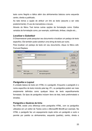 texto como Negrito e itálico além dos alinhamentos básicos como esquerda
centro, direita e justificado.
Ao lado temos a opção de atribuir um link ao texto (assunto a ser visto
posteriormente). O uso de marcadores e recuos.
Através do Menu Text temos outras opções de formatação como: Estilos
variados de formatação como, por exemplo, sublinhado, ênfase, citação etc...

Localizar e Substituir
O Dreamweaver pode pesquisar seu documento e localizar um pedaço de texto
especifico. Ele também pode substituir uma string de texto por outra.
Para localizar um pedaço de texto em seu documento, clique no Menu edit,
Find and Replace.




Parágrafos e Layout
A unidade básica de texto em HTML é o parágrafo. Enquanto o parágrafo é o
nome específico de texto incluído pela tag <P>, os parágrafos podem ser mais
amplamente definidos como qualquer bloco de texto especificamente
formatado. Os tipos de parágrafos incluem itens de lista, texto preformatado e
divisões.

Parágrafos e Quebras de linha
Na HTML existe uma diferença entre parágrafos HTML, com os parágrafos
utilizados em um editor de Textos como o Microsoft® Word® por exemplo. Na
HTML o parágrafo faz um espaçamento duplo entre um parágrafo e outro e
permite por padrão os alinhamentos, esquerdo (padrão), centro, direita e



                                                                           25
 