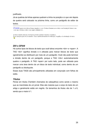 justificado.
Já as quebras de linhas apenas quebram a linha na posição e o que vier depois
da quebra será colocado na próxima linha, como um parágrafo de editor de
textos.




DIV e SPAN
Há outros tipos de blocos de texto que você talvez encontre <div> e <span>. A
TAG <div> significa divisão e é utilizada para marcar blocos de texto que
(geralmente) se distribuem por mais de um parágrafo. Você não pode terminar
a divisão dentro de um parágrafo, porque a TAG </div> automaticamente
quebra o parágrafo. A TAG <span> por outro lado, pode ser utilizada para
marcar uma área dentro de um bloco de texto individual, como dentro de um
parágrafo ou blockquote.
Essas duas TAGS são principalmente utilizadas em conjunção com folhas de
estilo.

Títulos
Pense em títulos (Também chamados de cabeçalhos) como sendo o mesmo
que as manchetes de um jornal. Eles são maiores que o corpo do texto de um
artigo e geralmente estão em negrito. Os tamanhos de títulos vão de 1 a 6,
sendo que o maior é 1.




                                                                          26
 