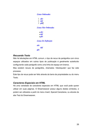 Recuando Texto
Não há tabulações em HTML comum, o tipo de recuo de parágrafos com cinco
espaços utilizados em outros tipos de publicação é geralmente substituído
configurando cada parágrafo como uma linha de espaço em branco.
Mas existem recuos de parágrafos, chamados <blockquote> que faz este
processo.
Este tipo de recuo pode ser feito através da barra de propriedades ou do menu
Texto.

Caracteres Especiais em HTML
Há uma variedade de caracteres especiais em HTML que você pode querer
utilizar em suas páginas. O Dreamweaver possui alguns destes símbolos, e
podem ser utilizados a partir do menu Insert, Special Caracteres, ou através da
aba Text do Dreamweaver.




                                                                            28
 