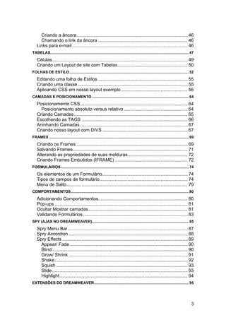 Criando a âncora ....................................................................................... 46
      Chamando o link da âncora ...................................................................... 46
    Links para e-mail .......................................................................................... 46
TABELAS.................................................................................................................................... 47
    Células .......................................................................................................... 49
    Criando um Layout de site com Tabelas....................................................... 50
FOLHAS DE ESTILO .................................................................................................................. 52
    Editando uma folha de Estilos ...................................................................... 55
    Criando uma classe ...................................................................................... 55
    Aplicando CSS em nosso layout exemplo .................................................... 56
CAMADAS E POSICIONAMENTO ............................................................................................ 64
    Posicionamento CSS .................................................................................... 64
      Posicionamento absoluto versus relativo .................................................. 64
    Criando Camadas ......................................................................................... 65
    Escolhendo as TAGS ................................................................................... 66
    Aninhando Camadas .................................................................................... 67
    Criando nosso layout com DIVS ................................................................... 67
FRAMES ..................................................................................................................................... 69
    Criando os Frames ....................................................................................... 69
    Salvando Frames .......................................................................................... 71
    Alterando as propriedades de suas molduras............................................... 72
    Criando Frames Embutidos (IFRAME) ......................................................... 72
FORMULÁRIOS .......................................................................................................................... 74
    Os elementos de um Formulário................................................................... 74
    Tipos de campos de formulário..................................................................... 74
    Menu de Salto............................................................................................... 79
COMPORTAMENTOS ................................................................................................................ 80
    Adicionando Comportamentos...................................................................... 80
    Pop-ups ........................................................................................................ 81
    Ocultar Mostrar camadas.............................................................................. 81
    Validando Formulários .................................................................................. 83
SPY (AJAX NO DREAMWEAVER) ............................................................................................ 85
    Spry Menu Bar .............................................................................................. 87
    Spry Accordion ............................................................................................. 88
    Spry Effects .................................................................................................. 89
      Appear/ Fade ............................................................................................ 90
      Blind .......................................................................................................... 90
      Grow/ Shrink ............................................................................................. 91
      Shake ........................................................................................................ 92
      Squish ....................................................................................................... 93
      Slide .......................................................................................................... 93
      Highlight .................................................................................................... 94
EXTENSÕES DO DREAMWEAVER .......................................................................................... 95




                                                                                                                                            3
 