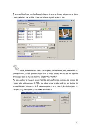 É aconselhável que você coloque todas as imagens de seu site em uma única
pasta, pois isto vai facilitar o seu trabalho e organização do site.




         Você pode criar sua pasta de imagens, diretamente pela paleta files do
dreamweaver, basta apenas clicar com o botão direito do mouse em alguma
área vazia dela e depois clicar na opção “New Folder”.
Ao se escolher a imagem a ser inserida, com definimos no inicio do projeto de
nosso site utilizaremos XHTML ele abre uma janela pedindo as teclas de
acessibilidade, no campo ALT, deve-se preencher a descrição da imagem, no
campo Long description pode deixar em branco




                                                                            30
 