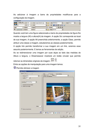 Ao adicionar à imagem a barra de propriedades modifica-se para a
configuração da imagem.




Quando você tem uma figura selecionada a barra de propriedades da figura lhe
mostra a largura (W) e altura(H) da imagem. A opção Src corresponde ao local
de sua imagem, A opção Alt preenchida anteriormente, a opção Class, permite
atribuir uma classe a imagem, estudaremos as classes posteriormente.
A opção link permite transformar a sua imagem em um link, veremos esse
assunto posteriormente. E temos as ferramentas de edição.
Ao se redimensionar uma imagem por suas alças ao lado das medidas de
Altura e largura, o Dreamweaver mostrará um botão circular que permite

retornar as dimensões originais da imagem.      .
Entre as opções de manipulação para uma imagem temos:

   Permite otimizar a imagem




                                                                         31
 