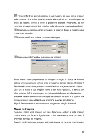 Ferramenta Crop, permite recortar a sua imagem, ao estar com a imagem
selecionada e clicar sobre essa ferramenta, ele mostrará sob a sua imagem as
alças de recorte, defina o corte e pressione ENTER. Importante, ao ser
recortada a imagem somente á possível voltar através de o comando desfazer.
   Resample, ao redimensionar a imagem, é possível deixar a imagem salva
com o novo tamanho.

   Permite modificar o brilho e contraste da imagem




   Sharpen permite trabalhar o desfoque da imagem




Ainda temos como propriedades da imagem a opção V Space                   Permite
colocar um espaçamento vertical entre a imagem e demais objetos, H Space
Permite colocar um espaçamento horizontal entre a imagem e demais objetos.
Low Src      Caso a sua imagem venha a ser muito “pesada”, e demora em
abrir, pode-se definir uma imagem em baixa qualidade para ser aberta antes.
Border     Permite definir se sua imagem terá bordas ou não. A o colocar link
em sua imagem e não utilizar borda preencha o campo com 0(zero).
Align    Permite definir o alinhamento da imagem em relação à vertical.

Mapas de Imagem
Podemos inserir uma imagem em seu documento atribuir a esta imagem
pontos ativos que façam a ligação com outros documentos, este processo é
chamado de Mapa de imagens.
Quando você insere uma imagem, automaticamente na barra de propriedades,



                                                                              32
 